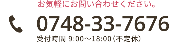 お気軽にお問い合わせください。 0748-33-7676 受付時間 9:00～18:00（不定休）